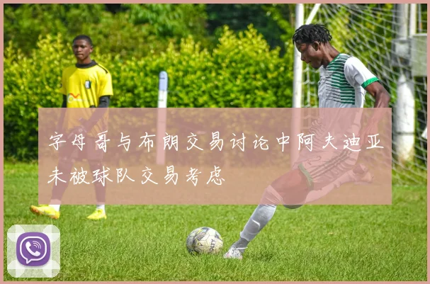 字母哥与布朗交易讨论中阿夫迪亚未被球队交易考虑