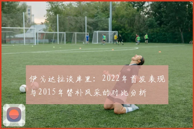 伊戈达拉谈库里：2022年首发表现与2015年替补风采的对比分析