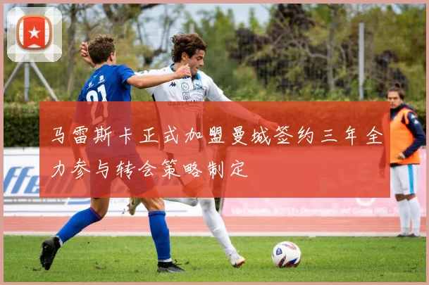 马雷斯卡正式加盟曼城签约三年全力参与转会策略制定