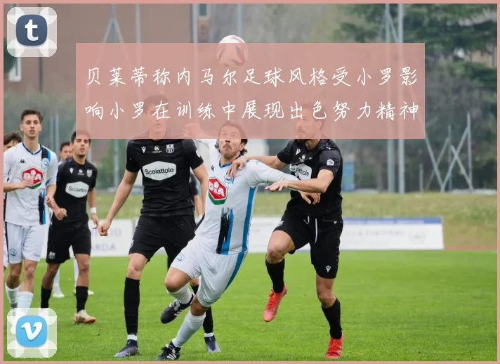 贝莱蒂称内马尔足球风格受小罗影响小罗在训练中展现出色努力精神
