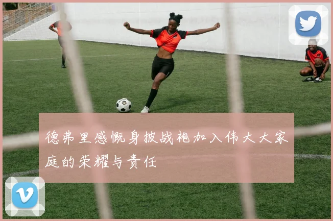德弗里感慨身披战袍加入伟大大家庭的荣耀与责任
