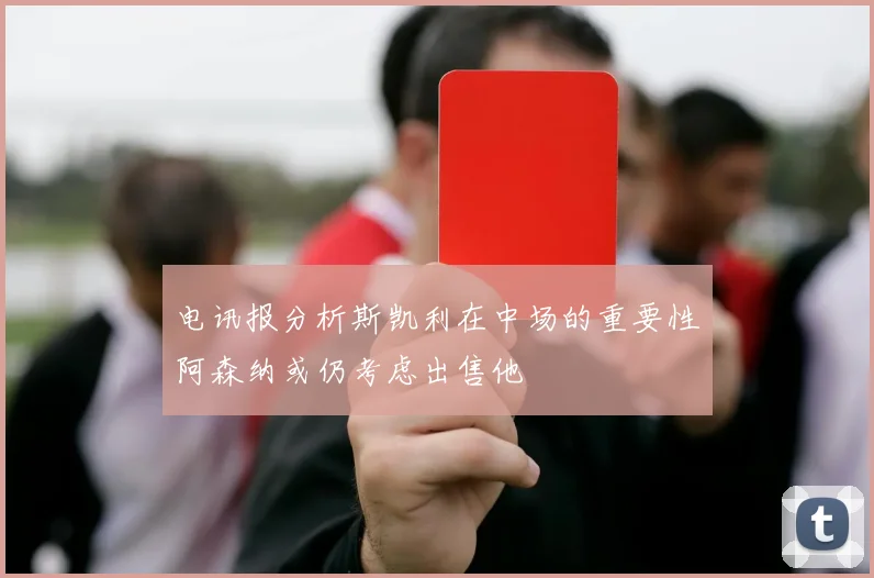 电讯报分析斯凯利在中场的重要性阿森纳或仍考虑出售他
