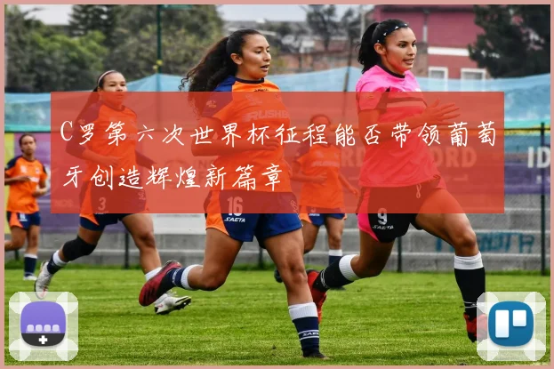 C罗第六次世界杯征程能否带领葡萄牙创造辉煌新篇章