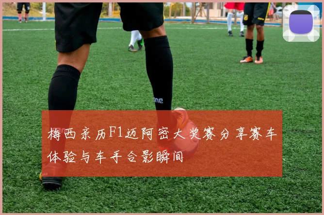 梅西亲历F1迈阿密大奖赛分享赛车体验与车手合影瞬间