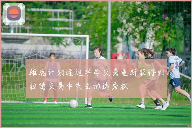 雄鹿计划通过字母交易重新获得利拉德交易中失去的选秀权