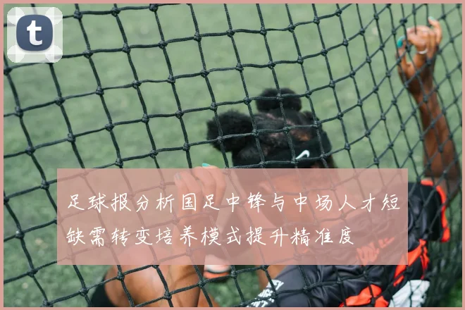 足球报分析国足中锋与中场人才短缺需转变培养模式提升精准度