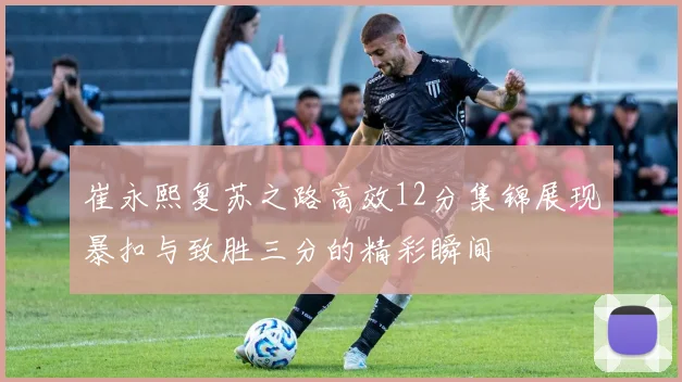 崔永熙复苏之路高效12分集锦展现暴扣与致胜三分的精彩瞬间