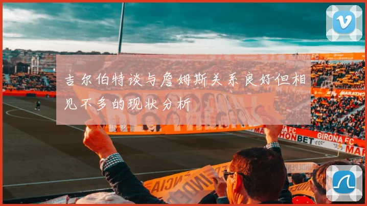 吉尔伯特谈与詹姆斯关系良好但相见不多的现状分析