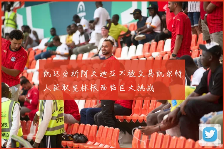 凯记分析阿夫迪亚不被交易凯尔特人获取克林根面临巨大挑战