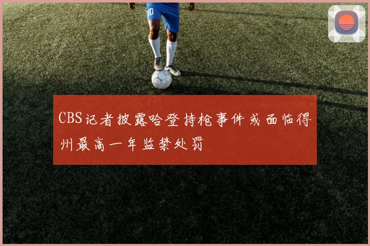 CBS记者披露哈登持枪事件或面临得州最高一年监禁处罚