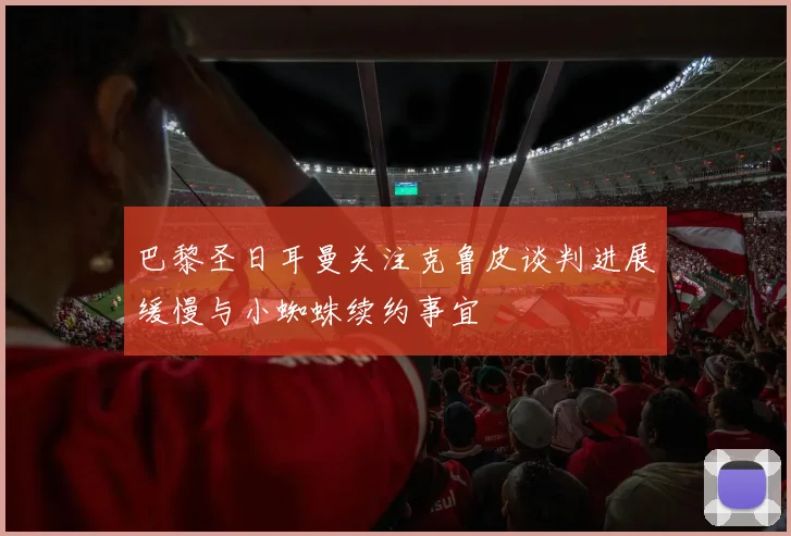 巴黎圣日耳曼关注克鲁皮谈判进展缓慢与小蜘蛛续约事宜