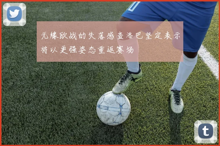无缘欧战的失落感查洛巴坚定表示将以更强姿态重返赛场