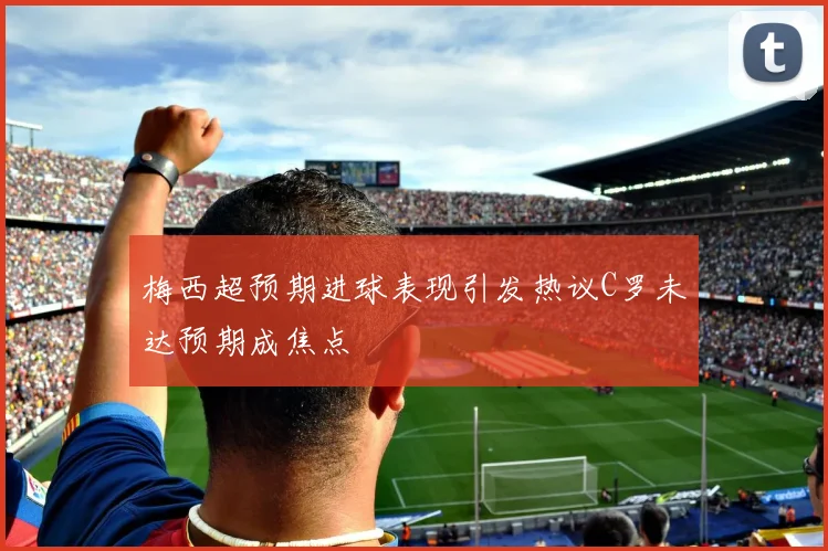 梅西超预期进球表现引发热议C罗未达预期成焦点