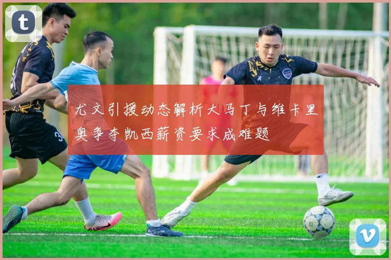 尤文引援动态解析大马丁与维卡里奥争夺凯西薪资要求成难题