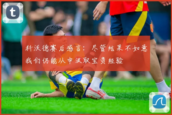科沃德赛后感言：尽管结果不如意我们仍能从中汲取宝贵经验