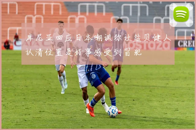 库尼亚回应日本嘲讽称让盐贝健人认清位置是好事感受到冒犯