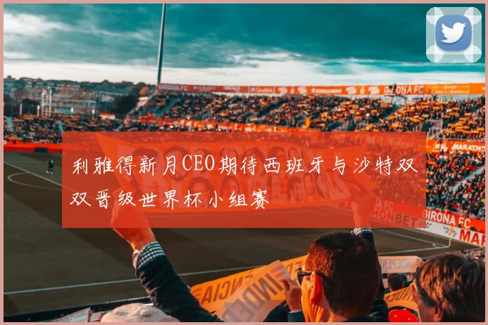 利雅得新月CEO期待西班牙与沙特双双晋级世界杯小组赛