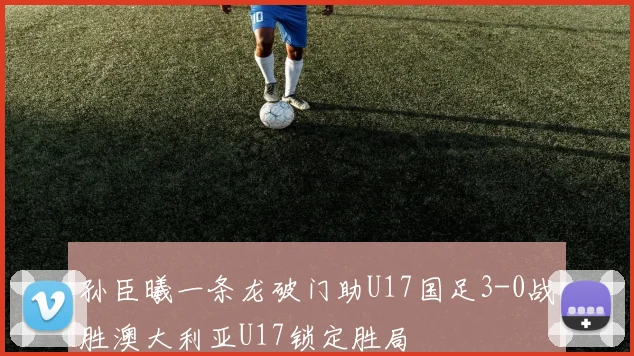 孙臣曦一条龙破门助U17国足3-0战胜澳大利亚U17锁定胜局